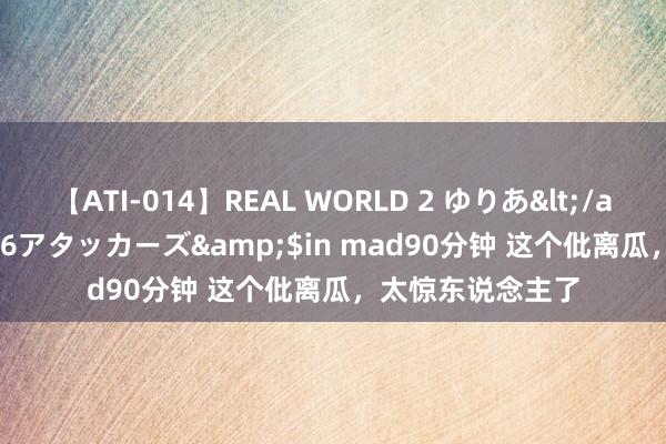 【ATI-014】REAL WORLD 2 ゆりあ</a>2004-08-26アタッカーズ&$in mad90分钟 这个仳离瓜，太惊东说念主了