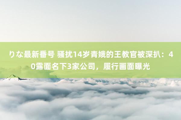りな最新番号 骚扰14岁青娥的王教官被深扒：40露面名下3家公司，履行画面曝光