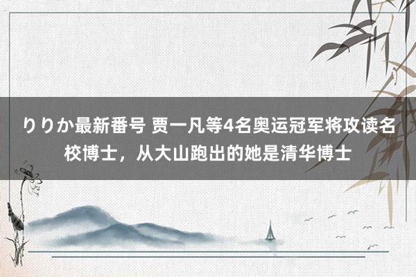 りりか最新番号 贾一凡等4名奥运冠军将攻读名校博士，从大山跑出的她是清华博士