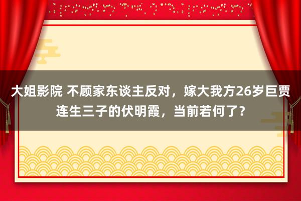 大姐影院 不顾家东谈主反对，嫁大我方26岁巨贾连生三子的伏明霞，当前若何了？