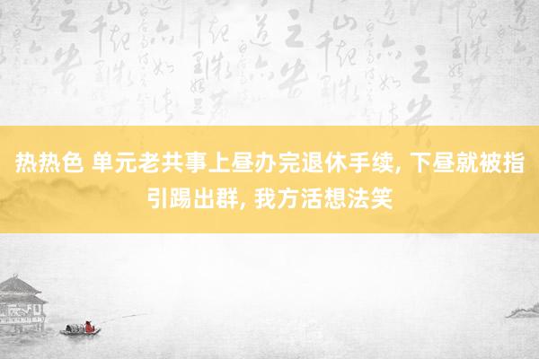 热热色 单元老共事上昼办完退休手续， 下昼就被指引踢出群， 我方活想法笑