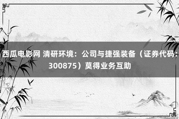 西瓜电影网 清研环境：公司与捷强装备（证券代码：300875）莫得业务互助