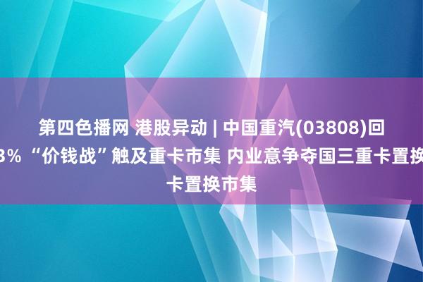 第四色播网 港股异动 | 中国重汽(03808)回落近3% “价钱战”触及重卡市集 内业意争夺国三重卡置换市集