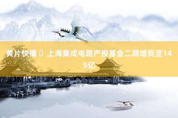 黄片快播 ​上海集成电路产投基金二期增资至145亿