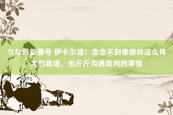 りな最新番号 伊卡尔迪：念念不到像穆帅这么伟大的栽培，也斤斤沟通裁判的事情