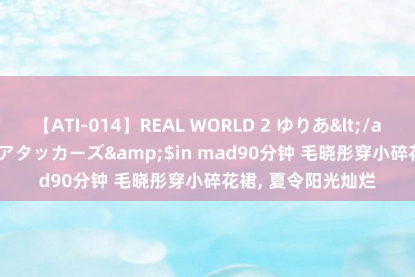 【ATI-014】REAL WORLD 2 ゆりあ</a>2004-08-26アタッカーズ&$in mad90分钟 毛晓彤穿小碎花裙， 夏令阳光灿烂