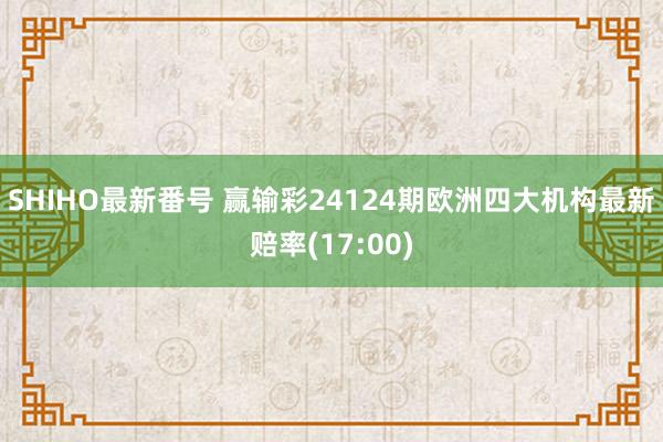 SHIHO最新番号 赢输彩24124期欧洲四大机构最新赔率(17:00)