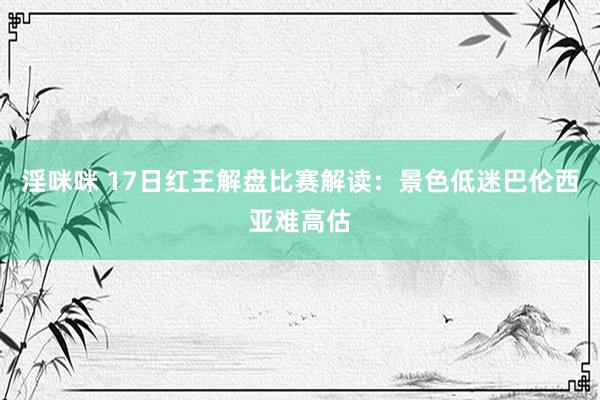 淫咪咪 17日红王解盘比赛解读：景色低迷巴伦西亚难高估