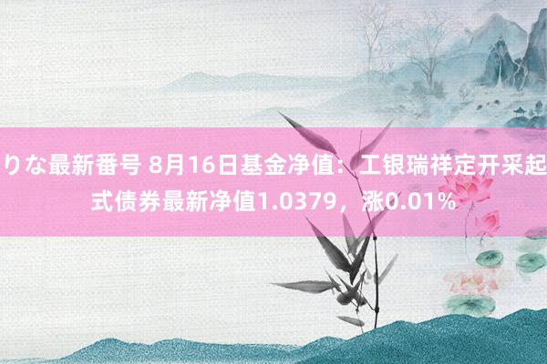 りな最新番号 8月16日基金净值：工银瑞祥定开采起式债券最新净值1.0379，涨0.01%