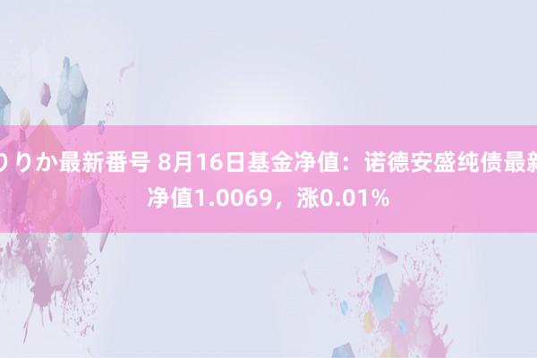 りりか最新番号 8月16日基金净值：诺德安盛纯债最新净值1.0069，涨0.01%