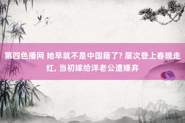 第四色播网 她早就不是中国籍了? 屡次登上春晚走红， 当初嫁给洋老公遭嫌弃