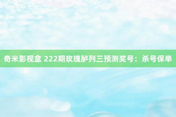 奇米影视盒 222期玫瑰胪列三预测奖号：杀号保举