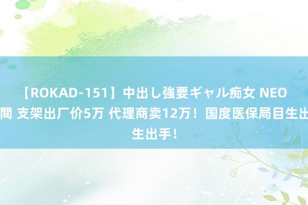 【ROKAD-151】中出し強要ギャル痴女 NEO 4時間 支架出厂价5万 代理商卖12万！国度医保局目生出手！