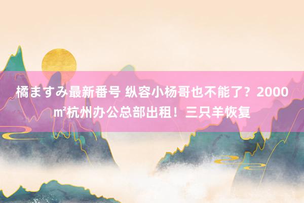 橘ますみ最新番号 纵容小杨哥也不能了？2000㎡杭州办公总部出租！三只羊恢复