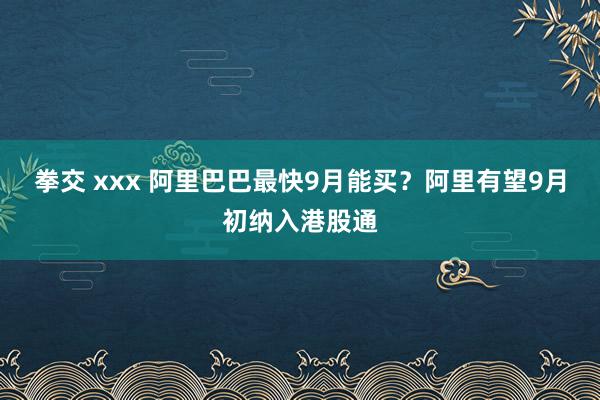 拳交 xxx 阿里巴巴最快9月能买？阿里有望9月初纳入港股通