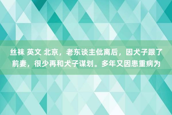 丝袜 英文 北京，老东谈主仳离后，因犬子跟了前妻，很少再和犬子谋划。多年又因患重病为