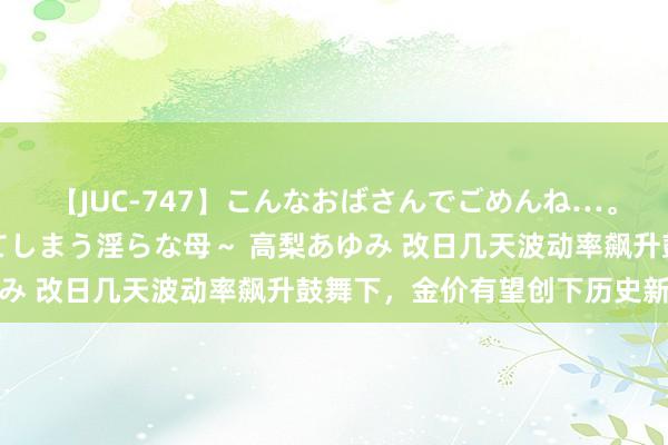 【JUC-747】こんなおばさんでごめんね…。～童貞チ○ポに発情してしまう淫らな母～ 高梨あゆみ 改日几天波动率飙升鼓舞下，金价有望创下历史新高