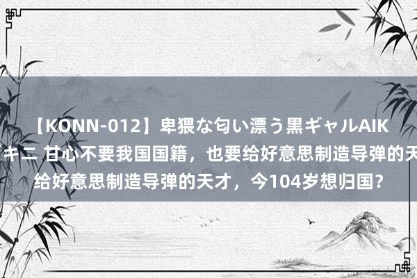 【KONN-012】卑猥な匂い漂う黒ギャルAIKAの中出しグイ込みビキニ 甘心不要我国国籍，也要给好意思制造导弹的天才，今104岁想归国？