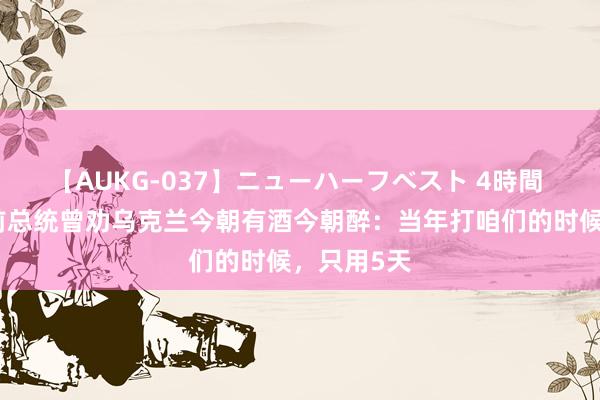 【AUKG-037】ニューハーフベスト 4時間 格鲁吉亚前总统曾劝乌克兰今朝有酒今朝醉：当年打咱们的时候，只用5天