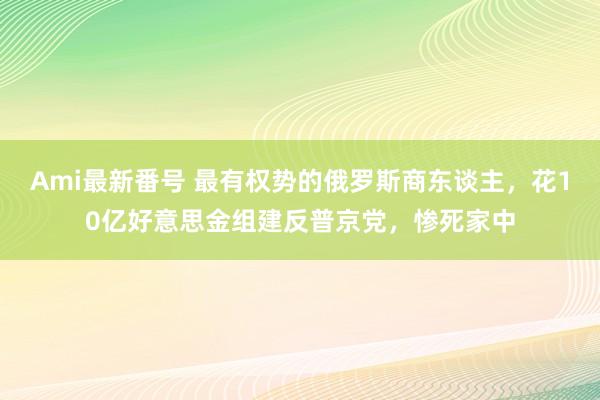 Ami最新番号 最有权势的俄罗斯商东谈主，花10亿好意思金组建反普京党，惨死家中