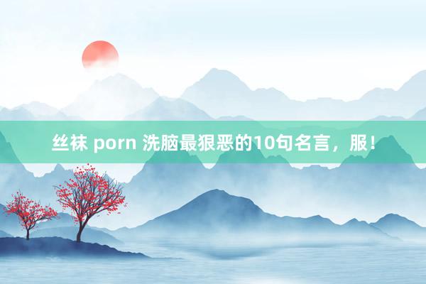 丝袜 porn 洗脑最狠恶的10句名言，服！