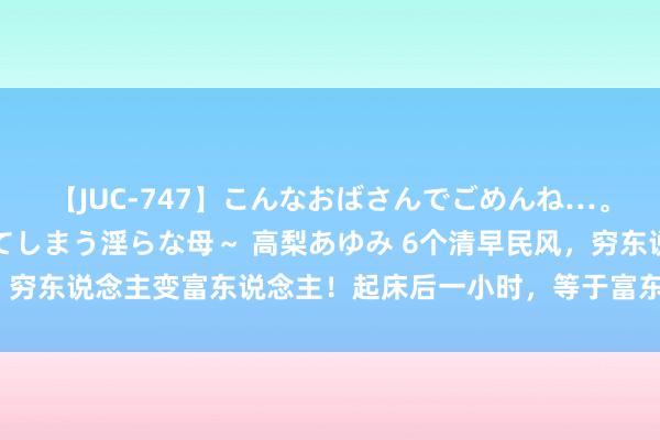 【JUC-747】こんなおばさんでごめんね…。～童貞チ○ポに発情してしまう淫らな母～ 高梨あゆみ 6个清早民风，穷东说念主变富东说念主！起床后一小时，等于富东说念主赢的起跑点！