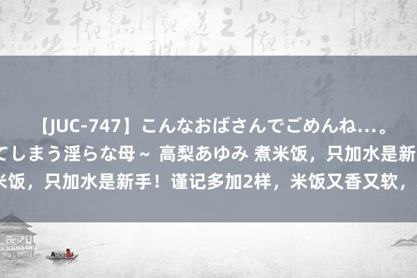 【JUC-747】こんなおばさんでごめんね…。～童貞チ○ポに発情してしまう淫らな母～ 高梨あゆみ 煮米饭，只加水是新手！谨记多加2样，米饭又香又软，粒粒分明