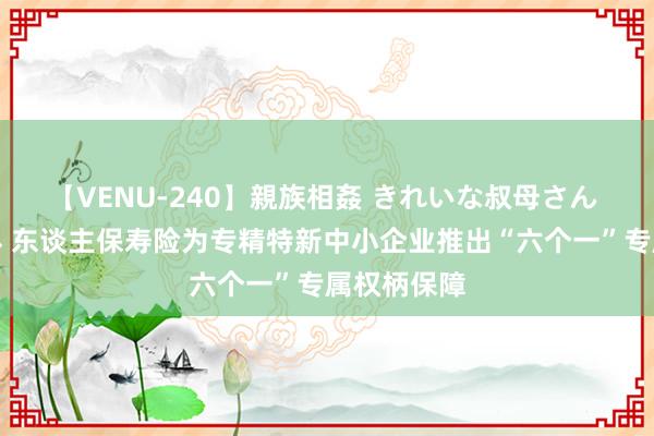 【VENU-240】親族相姦 きれいな叔母さん 高梨あゆみ 东谈主保寿险为专精特新中小企业推出“六个一”专属权柄保障