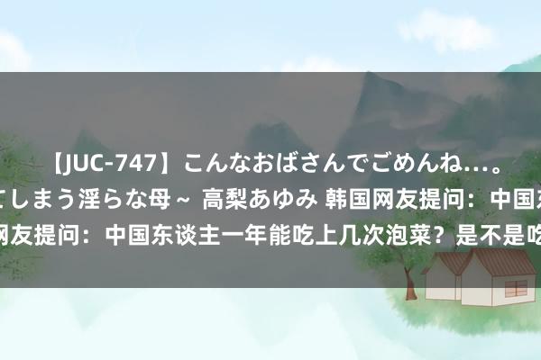 【JUC-747】こんなおばさんでごめんね…。～童貞チ○ポに発情してしまう淫らな母～ 高梨あゆみ 韩国网友提问：中国东谈主一年能吃上几次泡菜？是不是吃不起泡菜？