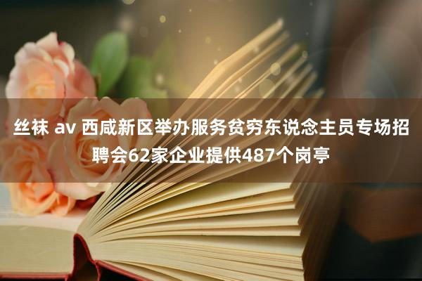 丝袜 av 西咸新区举办服务贫穷东说念主员专场招聘会62家企业提供487个岗亭