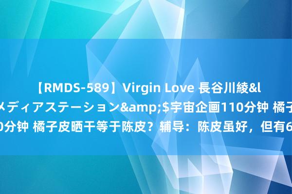 【RMDS-589】Virgin Love 長谷川綾</a>2010-05-17メディアステーション&$宇宙企画110分钟 橘子皮晒干等于陈皮？辅导：陈皮虽好，但有6类东谈主别“应酬吃”