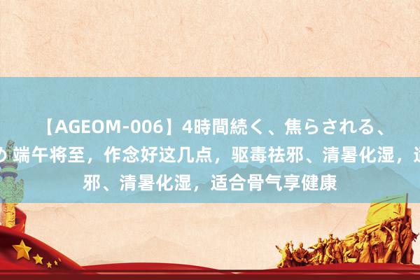 【AGEOM-006】4時間続く、焦らされる、すごい亀頭攻め 端午将至，作念好这几点，驱毒祛邪、清暑化湿，适合骨气享健康