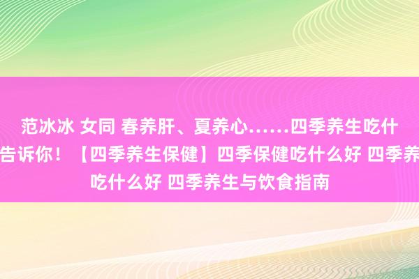 范冰冰 女同 春养肝、夏养心……四季养生吃什么？一篇著作告诉你！【四季养生保健】四季保健吃什么好 四季养生与饮食指南