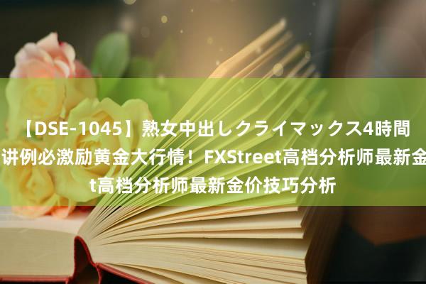 【DSE-1045】熟女中出しクライマックス4時間 4 鲍威尔演讲例必激励黄金大行情！FXStreet高档分析师最新金价技巧分析