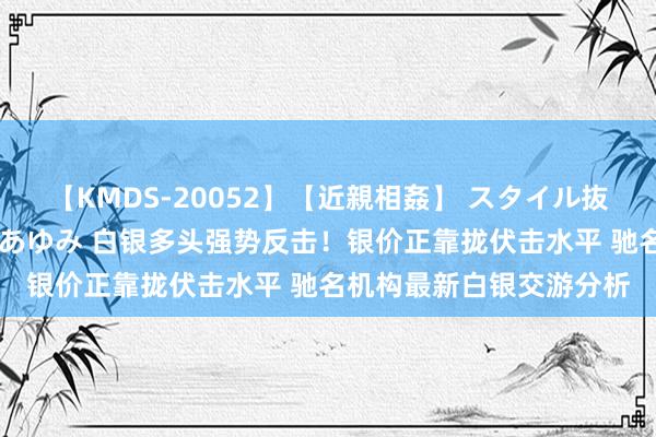 【KMDS-20052】【近親相姦】 スタイル抜群な僕の叔母さん 高梨あゆみ 白银多头强势反击！银价正靠拢伏击水平 驰名机构最新白银交游分析