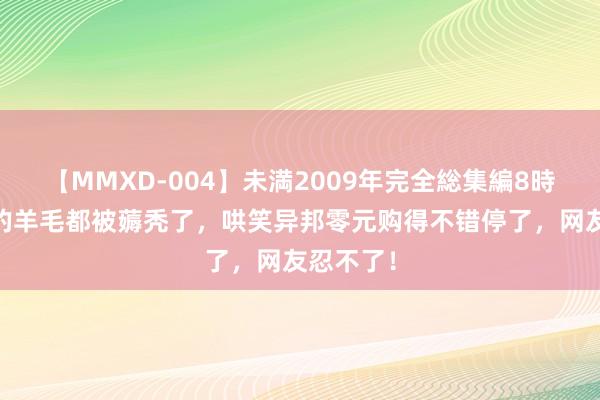 【MMXD-004】未満2009年完全総集編8時間 商家的羊毛都被薅秃了，哄笑异邦零元购得不错停了，网友忍不了！