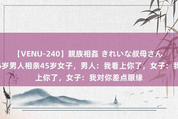 【VENU-240】親族相姦 きれいな叔母さん 高梨あゆみ 46岁男人相亲45岁女子，男人：我看上你了，女子：我对你差点眼缘