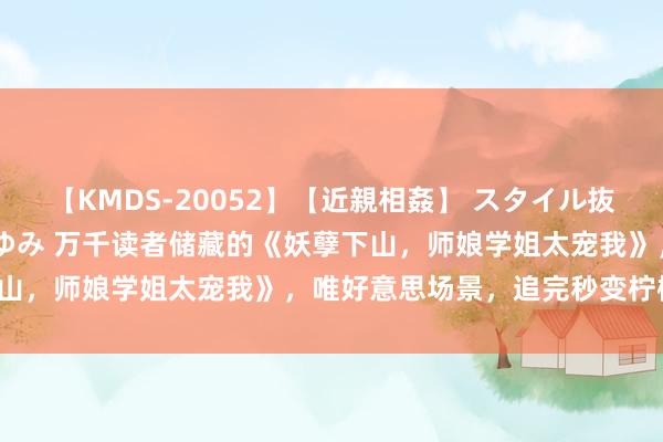 【KMDS-20052】【近親相姦】 スタイル抜群な僕の叔母さん 高梨あゆみ 万千读者储藏的《妖孽下山，师娘学姐太宠我》，唯好意思场景，追完秒变柠檬精！