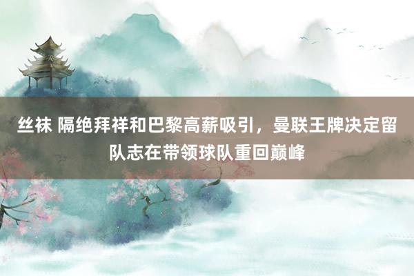 丝袜 隔绝拜祥和巴黎高薪吸引，曼联王牌决定留队志在带领球队重回巅峰