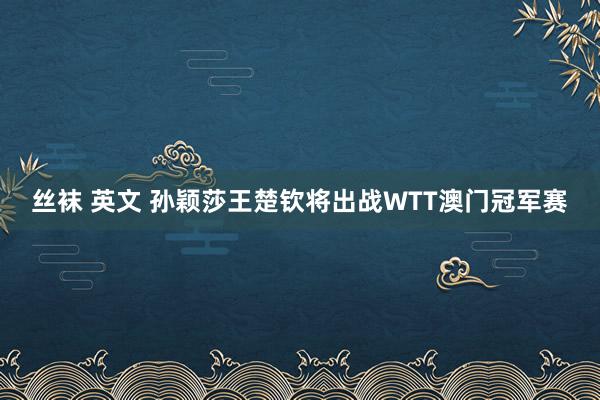 丝袜 英文 孙颖莎王楚钦将出战WTT澳门冠军赛