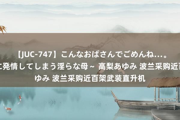 【JUC-747】こんなおばさんでごめんね…。～童貞チ○ポに発情してしまう淫らな母～ 高梨あゆみ 波兰采购近百架武装直升机