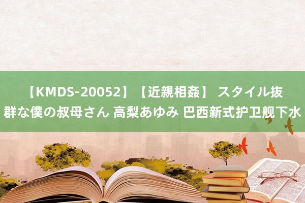 【KMDS-20052】【近親相姦】 スタイル抜群な僕の叔母さん 高梨あゆみ 巴西新式护卫舰下水