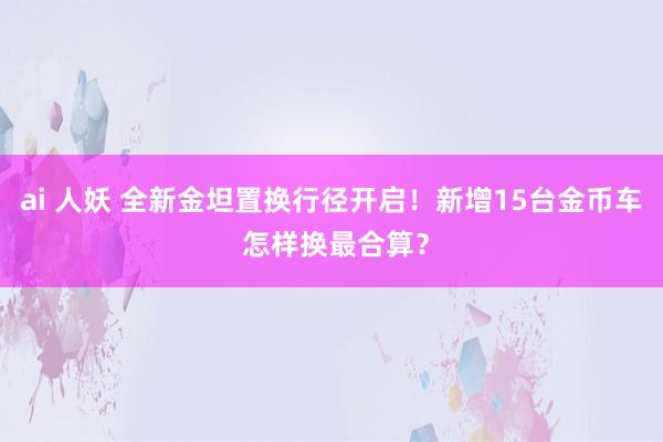 ai 人妖 全新金坦置换行径开启！新增15台金币车 怎样换最合算？