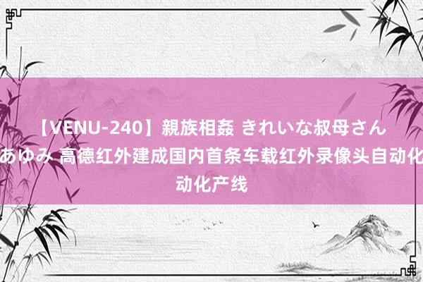 【VENU-240】親族相姦 きれいな叔母さん 高梨あゆみ 高德红外建成国内首条车载红外录像头自动化产线