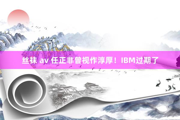 丝袜 av 任正非曾视作淳厚！IBM过期了