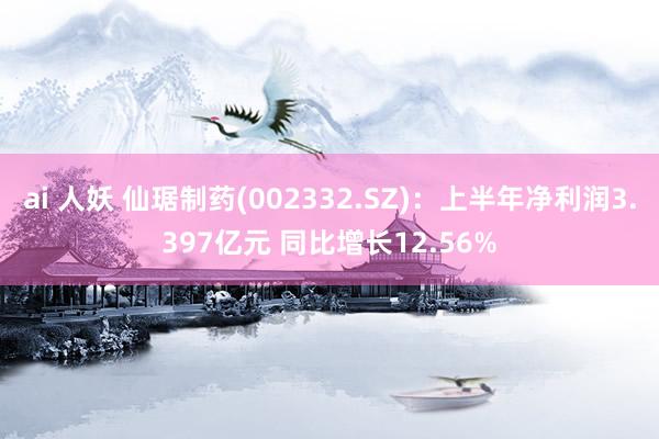 ai 人妖 仙琚制药(002332.SZ)：上半年净利润3.397亿元 同比增长12.56%