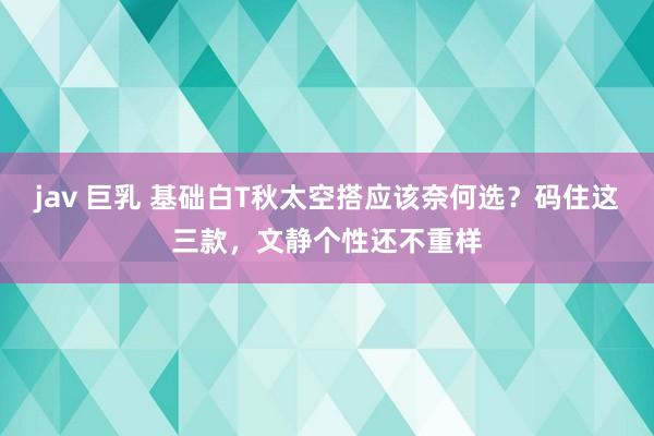 jav 巨乳 基础白T秋太空搭应该奈何选？码住这三款，文静个性还不重样