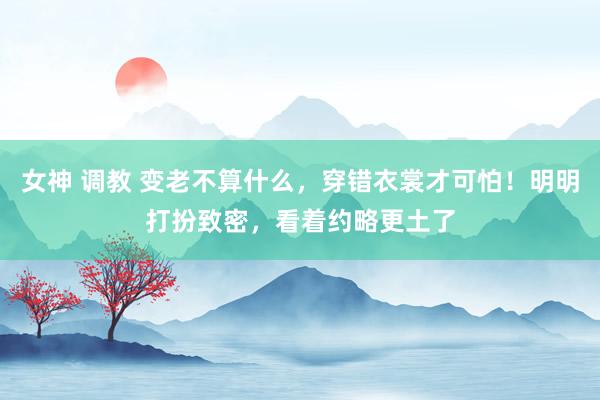 女神 调教 变老不算什么，穿错衣裳才可怕！明明打扮致密，看着约略更土了