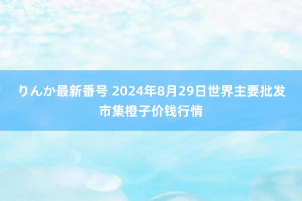 りんか最新番号 2024年8月29日世界主要批发市集橙子价钱行情