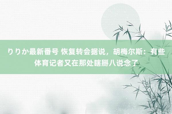 りりか最新番号 恢复转会据说，胡梅尔斯：有些体育记者又在那处瞎掰八说念了